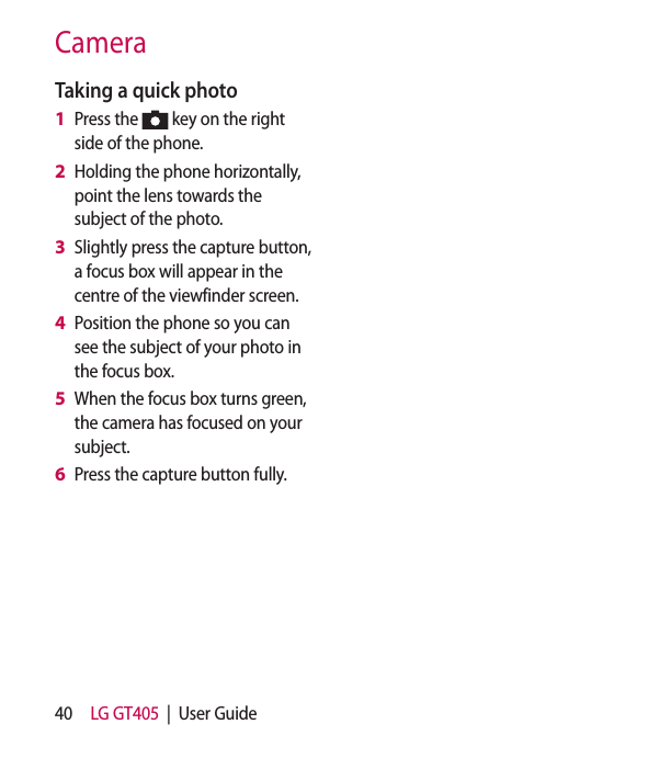 40 LG GT405  |  User GuideCameraTaking a quick photo Press the   key on the right side of the phone.Holding the phone horizontally, point the lens towards the subject of the photo.Slightly press the capture button, a focus box will appear in the centre of the viewfinder screen.Position the phone so you can see the subject of your photo in the focus box.When the focus box turns green, the camera has focused on your subject.Press the capture button fully.1 2 3 4 5 6 