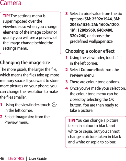 46 LG GT405  |  User GuideCameraTIP! The settings menu is superimposed over the viewnder, so when you change elements of the image colour or quality you will see a preview of the image change behind the settings menu.Changing the image sizeThe more pixels, the larger the file, which means the files take up more memory space. If you want to store more pictures on your phone, you can change the resolution to make the files smaller.Using the viewfinder, touch   in the left corner.Select Image size from the Preview menu.1 2 Select a pixel value from the six options (5M: 2592x1944, 3M: 2048x1536, 2M: 1600x1200, 1M: 1280x960, 640x480, 320x240) or choose the predefined wallpaper size.Choosing a colour effectUsing the viewfinder, touch   in the left corner.Select Colour effect from the Preview menu.There are colour tone options.  Once you’ve made your selection, the colour tone menu can be closed by selecting the OK button. You are then ready to take a picture.TIP! You can change a picture taken in colour to black and white or sepia, but you cannot change a picture taken in black and white or sepia to colour.3 1 2 3 4 
