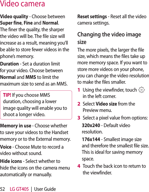 52 LG GT405  |  User GuideVideo quality - Choose between Super fine, Fine and Normal. The finer the quality, the sharper the video will be. The file size will increase as a result, meaning you’ll be able to store fewer videos in the phone’s memory.Duration - Set a duration limit for your video. Choose between Normal and MMS to limit the maximum size to send as an MMS.TIP! If you choose MMS duration, choosing a lower image quality will enable you to shoot a longer video.Memory in use - Choose whether to save your videos to the Handset memory or to the External memory.Voice - Choose Mute to record a video without sound.Hide icons - Select whether to hide the icons on the camera menu automatically or manually.Reset settings - Reset all the video camera settings. Changing the video image sizeThe more pixels, the larger the file size, which means the files take up more memory space. If you want to store more videos on your phone, you can change the video resolution to make the files smaller.Using the viewfinder, touch   in the left corner.Select Video size from the Preview menu.Select a pixel value from options:320x240 - Default video resolution. 176x144 - Smallest image size and therefore the smallest file size. This is ideal for saving memory space.Touch the back icon to return to the viewfinder. 1 2 3 4 Video camera