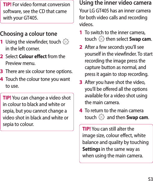 53TIP! For video format conversion software, see the CD that came with your GT405.Choosing a colour toneUsing the viewfinder, touch   in the left corner.Select Colour effect from the Preview menu.There are six colour tone options.Touch the colour tone you want to use.TIP! You can change a video shot in colour to black and white or sepia, but you cannot change a video shot in black and white or sepia to colour.1 2 3 4 Using the inner video cameraYour LG GT405 has an inner camera for both video calls and recording videos.To switch to the inner camera, touch   then select Swap cam.After a few seconds you’ll see yourself in the viewfinder. To start recording the image press the capture button as normal, and press it again to stop recording.After you have shot the video, you’ll be offered all the options available for a video shot using the main camera.To return to the main camera touch    and then Swap cam.TIP! You can still alter the image size, colour eect, white balance and quality by touching Settings in the same way as when using the main camera.1 2 3 4 