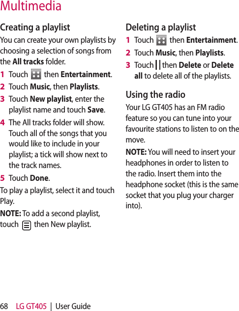 68 LG GT405  |  User GuideCreating a playlistYou can create your own playlists by choosing a selection of songs from the All tracks folder.Touch   then Entertainment.Touch Music, then Playlists.Touch New playlist, enter the playlist name and touch Save.The All tracks folder will show. Touch all of the songs that you would like to include in your playlist; a tick will show next to the track names.Touch Done.To play a playlist, select it and touch Play.NOTE: To add a second playlist, touch   then New playlist.1 2 3 4 5 Deleting a playlistTouch   then Entertainment.Touch Music, then Playlists.Touch   then Delete or Delete all to delete all of the playlists.Using the radioYour LG GT405 has an FM radio feature so you can tune into your favourite stations to listen to on the move.NOTE: You will need to insert your headphones in order to listen to the radio. Insert them into the headphone socket (this is the same socket that you plug your charger into).1 2 3 Multimedia