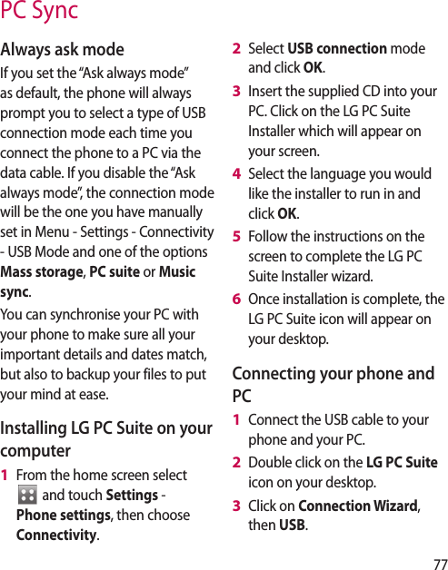 77PC SyncAlways ask modeIf you set the “Ask always mode” as default, the phone will always prompt you to select a type of USB connection mode each time you connect the phone to a PC via the data cable. If you disable the “Ask always mode”, the connection mode will be the one you have manually set in Menu - Settings - Connectivity - USB Mode and one of the options Mass storage, PC suite or Music sync.You can synchronise your PC with your phone to make sure all your important details and dates match, but also to backup your files to put your mind at ease.Installing LG PC Suite on your computerFrom the home screen select  and touch Settings - Phone settings, then choose Connectivity.1 Select USB connection mode and click OK.Insert the supplied CD into your PC. Click on the LG PC Suite Installer which will appear on your screen. Select the language you would like the installer to run in and click OK.Follow the instructions on the screen to complete the LG PC Suite Installer wizard.Once installation is complete, the LG PC Suite icon will appear on your desktop.Connecting your phone and PCConnect the USB cable to your phone and your PC.Double click on the LG PC Suite icon on your desktop.Click on Connection Wizard, then USB.2 3 4 5 6 1 2 3 