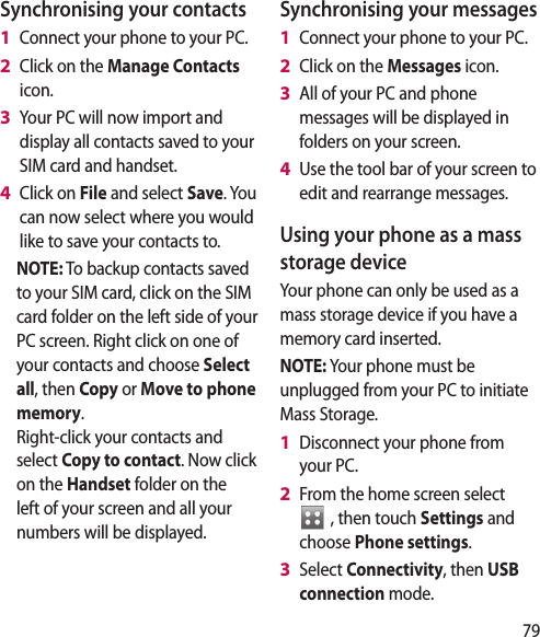 79Synchronising your contactsConnect your phone to your PC.Click on the Manage Contacts icon.Your PC will now import and display all contacts saved to your SIM card and handset.Click on File and select Save. You can now select where you would like to save your contacts to.NOTE: To backup contacts saved to your SIM card, click on the SIM card folder on the left side of your PC screen. Right click on one of your contacts and choose Select all, then Copy or Move to phone memory.Right-click your contacts and select Copy to contact. Now click on the Handset folder on the left of your screen and all your numbers will be displayed.1 2 3 4 Synchronising your messagesConnect your phone to your PC.Click on the Messages icon.All of your PC and phone messages will be displayed in folders on your screen.Use the tool bar of your screen to edit and rearrange messages.Using your phone as a mass storage deviceYour phone can only be used as a mass storage device if you have a memory card inserted.NOTE: Your phone must be unplugged from your PC to initiate Mass Storage.Disconnect your phone from your PC.From the home screen select    , then touch Settings and choose Phone settings.Select Connectivity, then USB connection mode.1 2 3 4 1 2 3 