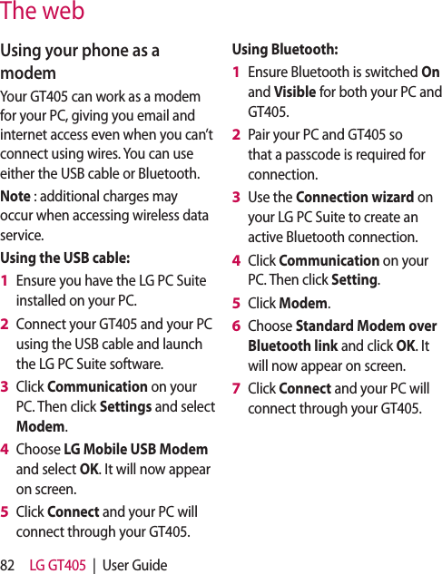 82 LG GT405  |  User GuideUsing your phone as a modemYour GT405 can work as a modem for your PC, giving you email and internet access even when you can’t connect using wires. You can use either the USB cable or Bluetooth.Note : additional charges may occur when accessing wireless data service.Using the USB cable:Ensure you have the LG PC Suite installed on your PC.Connect your GT405 and your PC using the USB cable and launch the LG PC Suite software.Click Communication on your PC. Then click Settings and select Modem.Choose LG Mobile USB Modem and select OK. It will now appear on screen.Click Connect and your PC will connect through your GT405.1 2 3 4 5 Using Bluetooth:Ensure Bluetooth is switched On and Visible for both your PC and GT405.Pair your PC and GT405 so that a passcode is required for connection.Use the Connection wizard on your LG PC Suite to create an active Bluetooth connection.Click Communication on your PC. Then click Setting.Click Modem.Choose Standard Modem over Bluetooth link and click OK. It will now appear on screen.Click Connect and your PC will connect through your GT405.1 2 3 4 5 6 7 The web