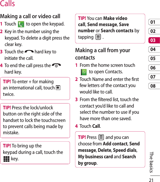 210102030405060708CallsMaking a call or video call1   Touch   to open the keypad.2   Key in the number using the keypad. To delete a digit press the clear key.3   Touch the   hard key to initiate the call.4   To end the call press the   hard key.TIP! To enter + for making an international call, touch twice.TIP! Press the lock/unlock button on the right side of the handset to lock the touchscreen to prevent calls being made by mistake.TIP! To bring up the keypad during a call, touch the    key.TIP! You can Make video call, Send message, Save number or Search contacts by tapping   .Making a call from your contacts1   From the home screen touch   to open Contacts.2   Touch Name and enter the first few letters of the contact you would like to call. 3   From the filtered list, touch the contact you’d like to call and select the number to use if you have more than one saved.4   Touch Call.TIP! Press   and you can choose from Add contact, Send message, Delete, Speed dials, My business card and Search by group. The basics