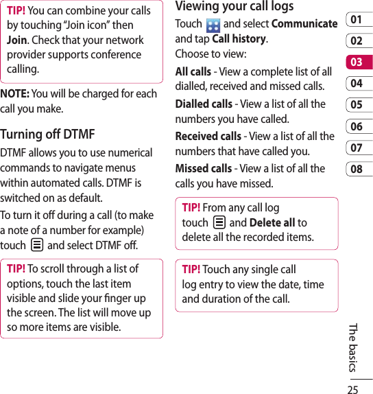 250102030405060708The basicsTIP! You can combine your calls by touching “Join icon” then Join. Check that your network provider supports conference calling.NOTE: You will be charged for each call you make.Turning off DTMFDTMF allows you to use numerical commands to navigate menus within automated calls. DTMF is switched on as default. To turn it off during a call (to make a note of a number for example) touch   and select DTMF off.TIP! To scroll through a list of options, touch the last item visible and slide your nger up the screen. The list will move up so more items are visible.Viewing your call logsTouch   and select Communicate and tap Call history.  Choose to view:All calls - View a complete list of all dialled, received and missed calls.Dialled calls - View a list of all the numbers you have called.Received calls - View a list of all the numbers that have called you.Missed calls - View a list of all the calls you have missed.TIP! From any call log touch   and Delete all to delete all the recorded items.TIP! Touch any single call log entry to view the date, time and duration of the call.