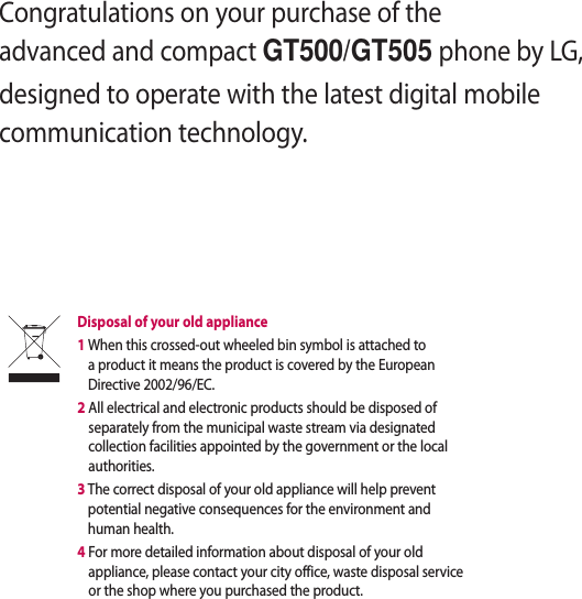 Congratulations on your purchase of the advanced and compact GT500/GT505 phone by LG, designed to operate with the latest digital mobile communication technology.Disposal of your old appliance 1  When this crossed-out wheeled bin symbol is attached to a product it means the product is covered by the European Directive 2002/96/EC.2  All electrical and electronic products should be disposed of separately from the municipal waste stream via designated collection facilities appointed by the government or the local authorities.3  The correct disposal of your old appliance will help prevent potential negative consequences for the environment and human health.4  For more detailed information about disposal of your old appliance, please contact your city office, waste disposal service or the shop where you purchased the product.