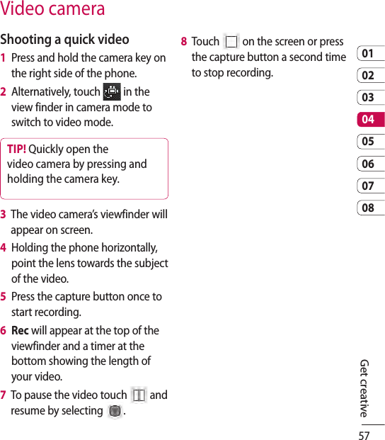 570102030405060708Get creativeShooting a quick video1   Press and hold the camera key on the right side of the phone.2    Alternatively, touch   in the view finder in camera mode to switch to video mode.TIP! Quickly open the video camera by pressing and holding the camera key.3   The video camera’s viewfinder will appear on screen.4   Holding the phone horizontally, point the lens towards the subject of the video.5   Press the capture button once to start recording.6   Rec will appear at the top of the viewfinder and a timer at the bottom showing the length of your video.7   To pause the video touch   and resume by selecting  .8   Touch   on the screen or press the capture button a second time to stop recording.Video camera