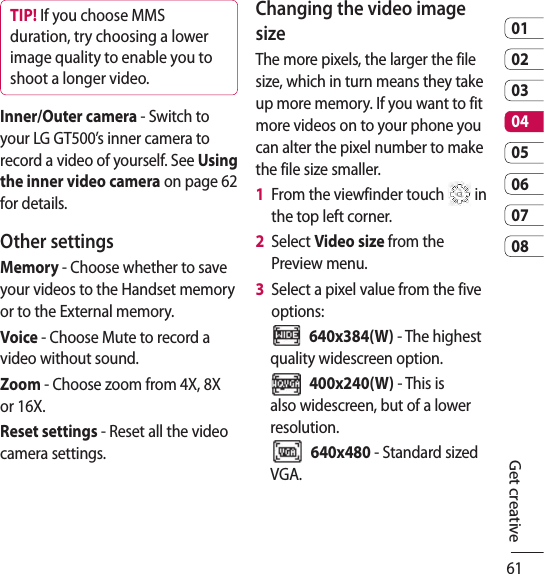 610102030405060708Get creativeTIP! If you choose MMS duration, try choosing a lower image quality to enable you to shoot a longer video.Inner/Outer camera - Switch to your LG GT500’s inner camera to record a video of yourself. See Using the inner video camera on page 62 for details.Other settingsMemory - Choose whether to save your videos to the Handset memory or to the External memory.Voice - Choose Mute to record a video without sound.Zoom - Choose zoom from 4X, 8X or 16X. Reset settings - Reset all the video camera settings. Changing the video image sizeThe more pixels, the larger the file size, which in turn means they take up more memory. If you want to fit more videos on to your phone you can alter the pixel number to make the file size smaller.1   From the viewfinder touch   in the top left corner.2   Select Video size from the Preview menu.3   Select a pixel value from the five options:  640x384(W) - The highest quality widescreen option.  400x240(W) - This is also widescreen, but of a lower resolution.  640x480 - Standard sized VGA. 