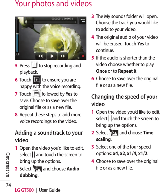 74 LG GT500  |  User GuideGet creativeYour photos and videos5   Press   to stop recording and playback.6   Touch   to ensure you are happy with the voice recording.7   Touch   followed by Yes to save. Choose to save over the original file or as a new file.8   Repeat these steps to add more voice recordings to the video.Adding a soundtrack to your video1   Open the video you’d like to edit, select   and touch the screen to bring up the options.2   Select   and choose Audio dubbing.3   The My sounds folder will open. Choose the track you would like to add to your video.4   The original audio of your video will be erased. Touch Yes to continue.5   If the audio is shorter than the video choose whether to play Once or to Repeat it.6   Choose to save over the original file or as a new file.Changing the speed of your video1   Open the video you’d like to edit, select   and touch the screen to bring up the options.2   Select   and choose Time scaling.3   Select one of the four speed options: x4, x2, x1/4, x1/2.4   Choose to save over the original file or as a new file.