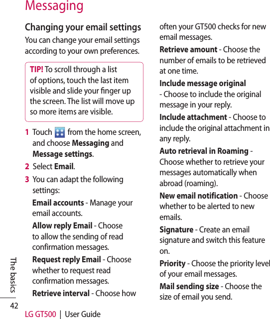 42 LG GT500  |  User GuideThe basicsMessagingChanging your email settingsYou can change your email settings according to your own preferences.TIP! To scroll through a list of options, touch the last item visible and slide your nger up the screen. The list will move up so more items are visible.1   Touch   from the home screen, and choose Messaging and Message settings.2   Select Email.3   You can adapt the following settings:Email accounts - Manage your email accounts.Allow reply Email - Choose to allow the sending of read confirmation messages.Request reply Email - Choose whether to request read confirmation messages.Retrieve interval - Choose how often your GT500 checks for new email messages.Retrieve amount - Choose the number of emails to be retrieved at one time.Include message original - Choose to include the original message in your reply.Include attachment - Choose to include the original attachment in any reply.Auto retrieval in Roaming -  Choose whether to retrieve your messages automatically when abroad (roaming).New email notification - Choose whether to be alerted to new emails.Signature - Create an email signature and switch this feature on.Priority - Choose the priority level of your email messages.Mail sending size - Choose the size of email you send. 