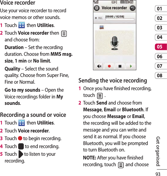 930102030405060708Get organisedVoice recorderUse your voice recorder to record voice memos or other sounds.1   Touch   then Utilities.2   Touch Voice recorder then   and choose from:Duration – Set the recording duration. Choose from MMS msg. size, 1 min or No limit.Quality – Select the sound quality. Choose from Super Fine, Fine or Normal.Go to my sounds – Open the Voice recordings folder in My sounds.Recording a sound or voice1   Touch   then Utilities.2   Touch Voice recorder.3   Touch   to begin recording.4   Touch   to end recording.5   Touch   to listen to your recording.Voice recorderSending the voice recording1   Once you have finished recording, touch   .2   Touch Send and choose from Message, Email or Bluetooth. If you choose Message or Email, the recording will be added to the message and you can write and send it as normal. If you choose Bluetooth, you will be prompted to turn Bluetooth on.NOTE: After you have finished recording, touch   and choose 
