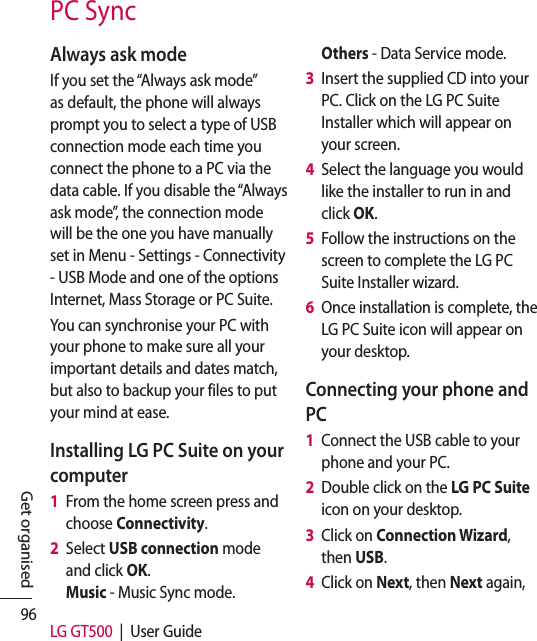 96 LG GT500  |  User GuideGet organisedPC SyncAlways ask modeIf you set the “Always ask mode” as default, the phone will always prompt you to select a type of USB connection mode each time you connect the phone to a PC via the data cable. If you disable the “Always ask mode”, the connection mode will be the one you have manually set in Menu - Settings - Connectivity - USB Mode and one of the options Internet, Mass Storage or PC Suite.You can synchronise your PC with your phone to make sure all your important details and dates match, but also to backup your files to put your mind at ease.Installing LG PC Suite on your computer1   From the home screen press and choose Connectivity.2   Select USB connection mode and click OK. Music - Music Sync mode. Others - Data Service mode.3   Insert the supplied CD into your PC. Click on the LG PC Suite Installer which will appear on your screen. 4   Select the language you would like the installer to run in and click OK.5   Follow the instructions on the screen to complete the LG PC Suite Installer wizard.6   Once installation is complete, the LG PC Suite icon will appear on your desktop.Connecting your phone and PC1   Connect the USB cable to your phone and your PC.2   Double click on the LG PC Suite icon on your desktop.3   Click on Connection Wizard, then USB.4   Click on Next, then Next again, 