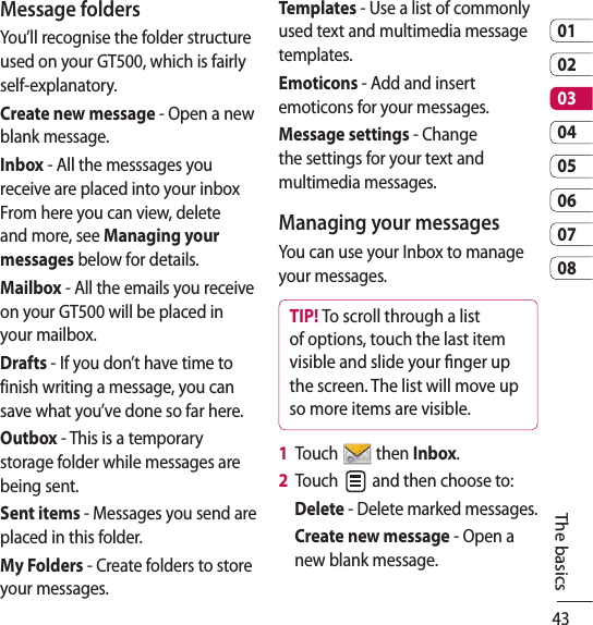 430102030405060708The basicsMessage foldersYou’ll recognise the folder structure used on your GT500, which is fairly self-explanatory.Create new message - Open a new blank message.Inbox - All the messsages you receive are placed into your inbox From here you can view, delete and more, see Managing your messages below for details.Mailbox - All the emails you receive on your GT500 will be placed in your mailbox.Drafts - If you don’t have time to finish writing a message, you can save what you’ve done so far here.Outbox - This is a temporary storage folder while messages are being sent.Sent items - Messages you send are placed in this folder.My Folders - Create folders to store your messages.Templates - Use a list of commonly used text and multimedia message templates. Emoticons - Add and insert emoticons for your messages. Message settings - Change the settings for your text and multimedia messages.Managing your messagesYou can use your Inbox to manage your messages.TIP! To scroll through a list of options, touch the last item visible and slide your nger up the screen. The list will move up so more items are visible.1   Touch   then Inbox.2   Touch   and then choose to:Delete - Delete marked messages.Create new message - Open a new blank message.