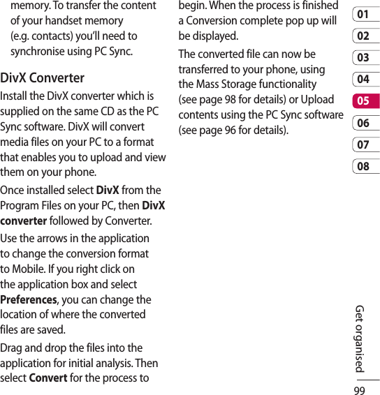 990102030405060708Get organisedmemory. To transfer the content of your handset memory (e.g. contacts) you’ll need to synchronise using PC Sync.DivX ConverterInstall the DivX converter which is supplied on the same CD as the PC Sync software. DivX will convert media files on your PC to a format that enables you to upload and view them on your phone.Once installed select DivX from the Program Files on your PC, then DivX converter followed by Converter.Use the arrows in the application to change the conversion format to Mobile. If you right click on the application box and select Preferences, you can change the location of where the converted files are saved.Drag and drop the files into the application for initial analysis. Then select Convert for the process to begin. When the process is finished a Conversion complete pop up will be displayed.The converted file can now be transferred to your phone, using the Mass Storage functionality (see page 98 for details) or Upload contents using the PC Sync software (see page 96 for details).