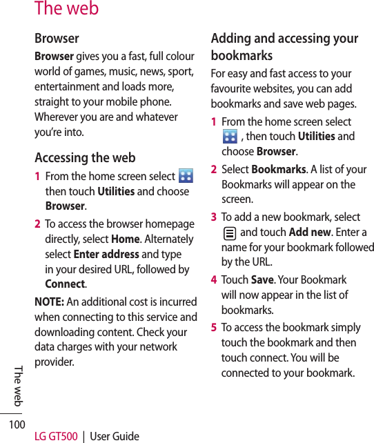 100 LG GT500  |  User GuideThe webBrowserBrowser gives you a fast, full colour world of games, music, news, sport, entertainment and loads more, straight to your mobile phone. Wherever you are and whatever you’re into.Accessing the web1   From the home screen select   then touch Utilities and choose Browser.2   To access the browser homepage directly, select Home. Alternately select Enter address and type in your desired URL, followed by Connect.NOTE: An additional cost is incurred when connecting to this service and downloading content. Check your data charges with your network provider.Adding and accessing your bookmarksFor easy and fast access to your favourite websites, you can add bookmarks and save web pages.1   From the home screen select    , then touch Utilities and choose Browser.2   Select Bookmarks. A list of your Bookmarks will appear on the screen.3   To add a new bookmark, select  and touch Add new. Enter a name for your bookmark followed by the URL.4   Touch Save. Your Bookmark will now appear in the list of bookmarks.5   To access the bookmark simply touch the bookmark and then touch connect. You will be connected to your bookmark.The web