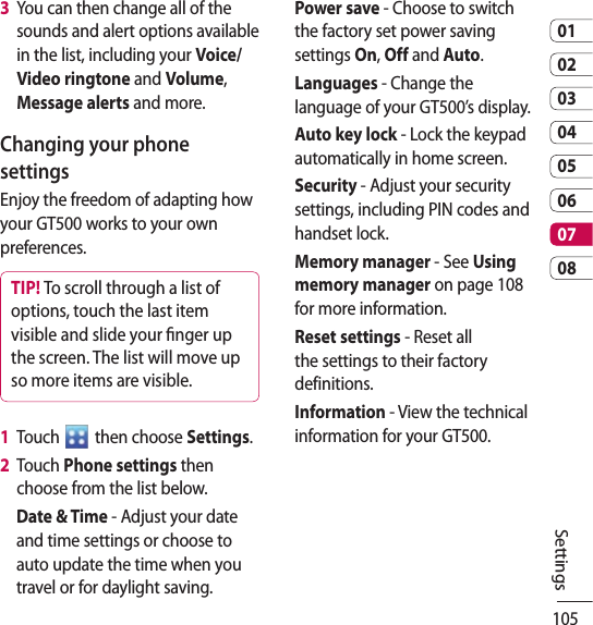 1050102030405060708Settings3   You can then change all of the sounds and alert options available in the list, including your Voice/Video ringtone and Volume, Message alerts and more.Changing your phone settingsEnjoy the freedom of adapting how your GT500 works to your own preferences.TIP! To scroll through a list of options, touch the last item visible and slide your nger up the screen. The list will move up so more items are visible.1   Touch   then choose Settings.2   Touch Phone settings then choose from the list below.Date &amp; Time - Adjust your date and time settings or choose to auto update the time when you travel or for daylight saving.Power save - Choose to switch the factory set power saving settings On, Off and Auto.Languages - Change the language of your GT500’s display.Auto key lock - Lock the keypad automatically in home screen.Security - Adjust your security settings, including PIN codes and handset lock.Memory manager - See Using memory manager on page 108 for more information.Reset settings - Reset all the settings to their factory definitions.Information - View the technical information for your GT500.