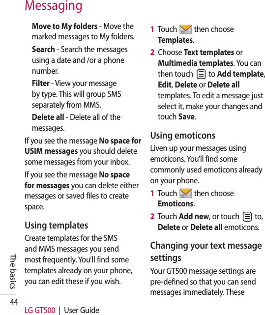 44 LG GT500  |  User GuideThe basicsMove to My folders - Move the marked messages to My folders.Search - Search the messages using a date and /or a phone number. Filter - View your message by type. This will group SMS separately from MMS.Delete all - Delete all of the messages.If you see the message No space for USIM messages you should delete some messages from your inbox.If you see the message No space for messages you can delete either messages or saved files to create space.Using templatesCreate templates for the SMS and MMS messages you send most frequently. You’ll find some templates already on your phone, you can edit these if you wish.1   Touch   then choose Templates.2   Choose Text templates or Multimedia templates. You can then touch   to Add template, Edit, Delete or Delete all templates. To edit a message just select it, make your changes and touch Save.Using emoticonsLiven up your messages using emoticons. You’ll find some commonly used emoticons already on your phone.1   Touch   then choose Emoticons.2   Touch Add new, or touch   to, Delete or Delete all emoticons.Changing your text message settingsYour GT500 message settings are pre-defined so that you can send messages immediately. These Messaging
