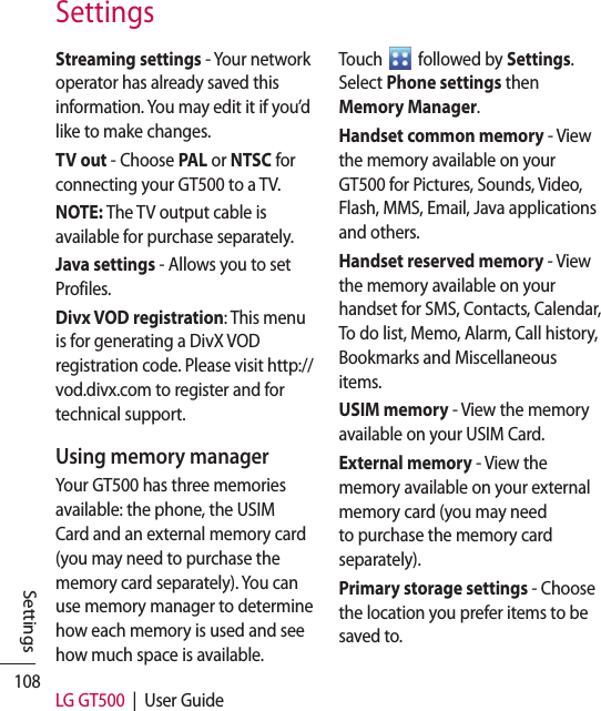 108 LG GT500  |  User GuideSettingsSettingsStreaming settings - Your network operator has already saved this information. You may edit it if you’d like to make changes.TV out - Choose PAL or NTSC for connecting your GT500 to a TV.NOTE: The TV output cable is available for purchase separately.Java settings - Allows you to set Profiles.Divx VOD registration: This menu is for generating a DivX VOD registration code. Please visit http://vod.divx.com to register and for technical support.Using memory managerYour GT500 has three memories available: the phone, the USIM Card and an external memory card (you may need to purchase the memory card separately). You can use memory manager to determine how each memory is used and see how much space is available.Touch   followed by Settings. Select Phone settings then Memory Manager.Handset common memory - View the memory available on your GT500 for Pictures, Sounds, Video, Flash, MMS, Email, Java applications and others.Handset reserved memory - View the memory available on your handset for SMS, Contacts, Calendar, To do list, Memo, Alarm, Call history, Bookmarks and Miscellaneous items.USIM memory - View the memory available on your USIM Card.External memory - View the memory available on your external memory card (you may need to purchase the memory card separately).Primary storage settings - Choose the location you prefer items to be saved to.