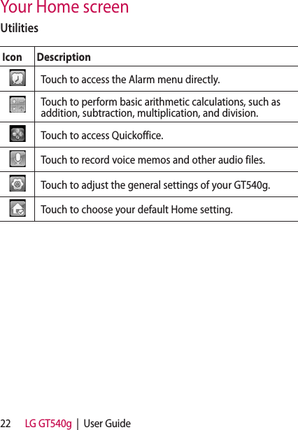 22 LG GT540g  |  User GuideUtilitiesIcon DescriptionTouch to access the Alarm menu directly.Touch to perform basic arithmetic calculations, such as addition, subtraction, multiplication, and division.  Touch to access Quickoffice.Touch to record voice memos and other audio files.Touch to adjust the general settings of your GT540g.Touch to choose your default Home setting.Your Home screen