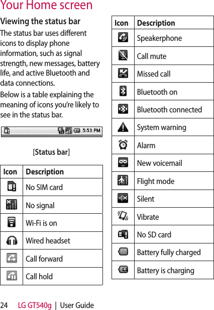 24 LG GT540g  |  User GuideViewing the status barThe status bar uses different icons to display phone information, such as signal strength, new messages, battery life, and active Bluetooth and data connections.Below is a table explaining the meaning of icons you’re likely to see in the status bar.[Status bar]Icon DescriptionNo SIM cardNo signalWi-Fi is onWired headsetCall forwardCall holdIcon DescriptionSpeakerphoneCall muteMissed callBluetooth onBluetooth connectedSystem warningAlarmNew voicemailFlight modeSilentVibrateNo SD cardBattery fully chargedBattery is chargingYour Home screen