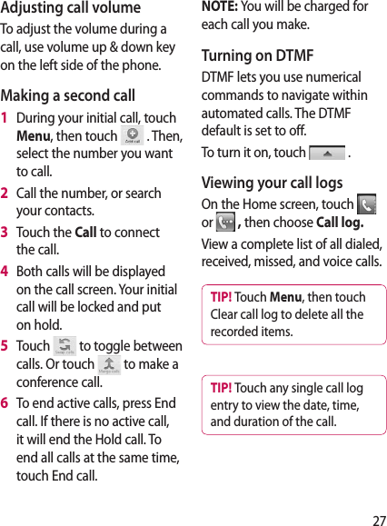 27Adjusting call volumeTo adjust the volume during a call, use volume up &amp; down key on the left side of the phone. Making a second call1   During your initial call, touch Menu, then touch   . Then, select the number you want to call.2   Call the number, or search your contacts.3   Touch the Call to connect the call.4   Both calls will be displayed on the call screen. Your initial call will be locked and put on hold.5   Touch   to toggle between calls. Or touch   to make a conference call.6   To end active calls, press End call. If there is no active call, it will end the Hold call. To end all calls at the same time, touch End call.NOTE: You will be charged for each call you make.Turning on DTMFDTMF lets you use numerical commands to navigate within automated calls. The DTMF default is set to off. To turn it on, touch   .Viewing your call logsOn the Home screen, touch   or  , then choose Call log�View a complete list of all dialed, received, missed, and voice calls.TIP! Touch Menu, then touch Clear call log to delete all the recorded items.TIP! Touch any single call log entry to view the date, time, and duration of the call.