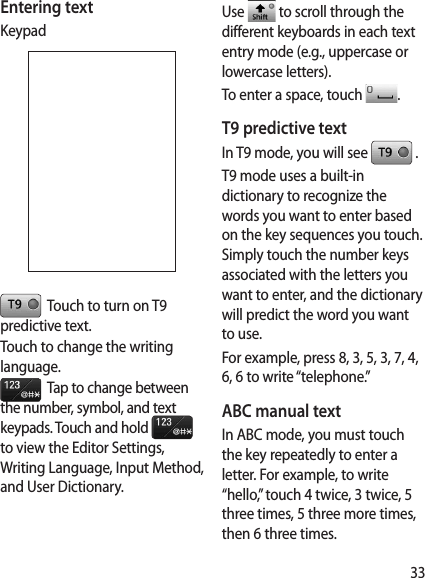 33Entering textKeypad  Touch to turn on T9 predictive text.Touch to change the writing language.  Tap to change between the number, symbol, and text keypads. Touch and hold   to view the Editor Settings, Writing Language, Input Method, and User Dictionary. Use   to scroll through the different keyboards in each text entry mode (e.g., uppercase or lowercase letters).To enter a space, touch  .T9 predictive textIn T9 mode, you will see   .T9 mode uses a built-in dictionary to recognize the words you want to enter based on the key sequences you touch. Simply touch the number keys associated with the letters you want to enter, and the dictionary will predict the word you want to use. For example, press 8, 3, 5, 3, 7, 4, 6, 6 to write “telephone.”ABC manual textIn ABC mode, you must touch the key repeatedly to enter a letter. For example, to write “hello,” touch 4 twice, 3 twice, 5 three times, 5 three more times, then 6 three times.