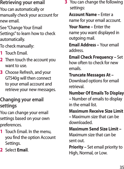 35Retrieving your emailYou can automatically or manually check your account for new email.See “Change Your Email Settings” to learn how to check automatically.To check manually:1   Touch Email.2   Then touch the account you want to use.3   Choose Refresh, and your GT540g will then connect to your email account and retrieve your new messages.Changing your email settingsYou can change your email settings based on your own preferences.1   Touch Email. In the menu, you find the option Account Settings.2   Select Email.3   You can change the following settings:Account Name – Enter a name for your email account.Your Name – Enter the name you want displayed in outgoing mail.Email Address – Your email address.Email Check Frequency – Set how often to check for new emails.Truncate Messages At –  Download options for email retrieval.Number Of Emails To Display – Number of emails to display in the email list.Maximum Receive Size Limit – Maximum size that can be downloaded.Maximum Send Size Limit –  Maximum size that can be sent out.Priority – Set email priority to High, Normal, or Low.