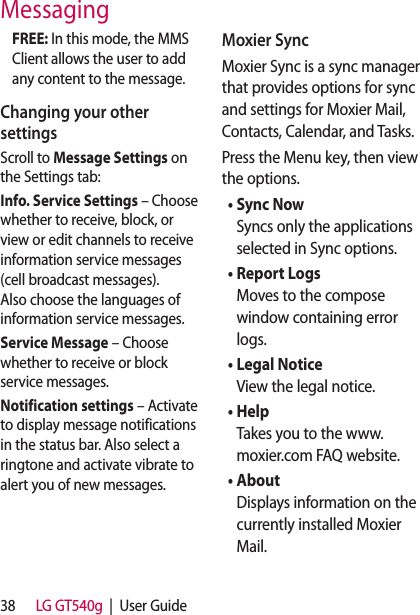 38 LG GT540g  |  User GuideFREE: In this mode, the MMS Client allows the user to add any content to the message. Changing your other settingsScroll to Message Settings on the Settings tab: Info� Service Settings – Choose whether to receive, block, or view or edit channels to receive information service messages (cell broadcast messages). Also choose the languages of information service messages.Service Message – Choose whether to receive or block service messages. Notification settings – Activate to display message notifications in the status bar. Also select a ringtone and activate vibrate to alert you of new messages.Moxier SyncMoxier Sync is a sync manager that provides options for sync and settings for Moxier Mail, Contacts, Calendar, and Tasks. Press the Menu key, then view the options.•  Sync NowSyncs only the applications selected in Sync options. •  Report LogsMoves to the compose window containing error logs.•  Legal NoticeView the legal notice.•  HelpTakes you to the www.moxier.com FAQ website. •  AboutDisplays information on the currently installed Moxier Mail.Messaging