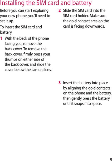 9Before you can start exploring your new phone, you’ll need to set It up.To insert the SIM card and battery1   With the back of the phone facing you, remove the back cover. To remove the back cover, firmly press your thumbs on either side of the back cover, and slide the cover below the camera lens.2   Slide the SIM card into the SIM card holder. Make sure the gold contact area on the card is facing downwards.3   Insert the battery into place by aligning the gold contacts on the phone and the battery, then gently press the battery until it snaps into space.Installing the SIM card and battery