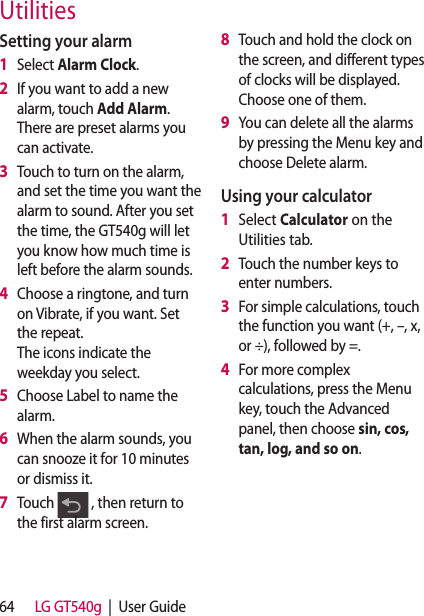 64 LG GT540g  |  User GuideSetting your alarm1   Select Alarm Clock.2   If you want to add a new alarm, touch Add Alarm. There are preset alarms you can activate.3   Touch to turn on the alarm, and set the time you want the alarm to sound. After you set the time, the GT540g will let you know how much time is left before the alarm sounds.4   Choose a ringtone, and turn on Vibrate, if you want. Set the repeat.  The icons indicate the weekday you select.5   Choose Label to name the alarm.6   When the alarm sounds, you can snooze it for 10 minutes or dismiss it.7   Touch   , then return to the first alarm screen.8   Touch and hold the clock on the screen, and different types of clocks will be displayed. Choose one of them.9   You can delete all the alarms by pressing the Menu key and choose Delete alarm.Using your calculator1   Select Calculator on the Utilities tab.2   Touch the number keys to enter numbers.3   For simple calculations, touch the function you want (+, –, x, or ÷), followed by =.4   For more complex calculations, press the Menu key, touch the Advanced panel, then choose sin, cos, tan, log, and so on.Utilities