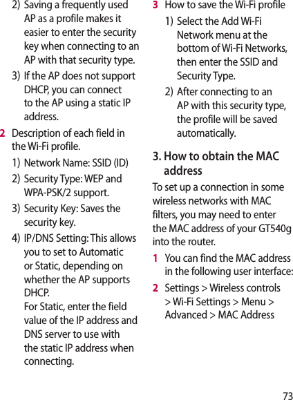 732) Saving a frequently used AP as a profile makes it easier to enter the security key when connecting to an AP with that security type.3) If the AP does not support DHCP, you can connect to the AP using a static IP address.2   Description of each field in the Wi-Fi profile.1) Network Name: SSID (ID)2) Security Type: WEP and WPA-PSK/2 support.    3) Security Key: Saves the security key. 4) IP/DNS Setting: This allows you to set to Automatic or Static, depending on whether the AP supports DHCP.  For Static, enter the field value of the IP address and DNS server to use with the static IP address when connecting.3   How to save the Wi-Fi profile1) Select the Add Wi-Fi Network menu at the bottom of Wi-Fi Networks, then enter the SSID and Security Type.2) After connecting to an AP with this security type, the profile will be saved automatically.3.  How to obtain the MAC address To set up a connection in some wireless networks with MAC filters, you may need to enter the MAC address of your GT540g into the router.1   You can find the MAC address in the following user interface:2   Settings &gt; Wireless controls &gt; Wi-Fi Settings &gt; Menu &gt; Advanced &gt; MAC Address