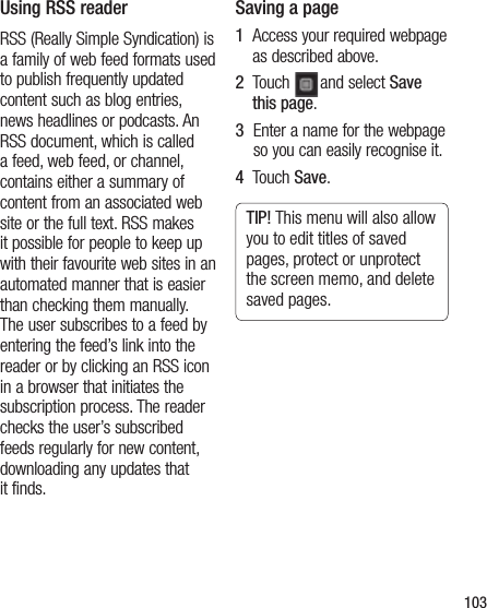103Using RSS readerRSS (Really Simple Syndication) is a family of web feed formats used to publish frequently updated content such as blog entries, news headlines or podcasts. An RSS document, which is called a feed, web feed, or channel, contains either a summary of content from an associated web site or the full text. RSS makes it possible for people to keep up with their favourite web sites in an automated manner that is easier than checking them manually.  The user subscribes to a feed by entering the feed’s link into the reader or by clicking an RSS icon in a browser that initiates the subscription process. The reader checks the user’s subscribed feeds regularly for new content, downloading any updates that it finds.Saving a page1   Access your required webpage as described above.2   Touch  and select Save this page.3   Enter a name for the webpage so you can easily recognise it.4   Touch Save.TIP! This menu will also allow you to edit titles of saved pages, protect or unprotect the screen memo, and delete saved pages.
