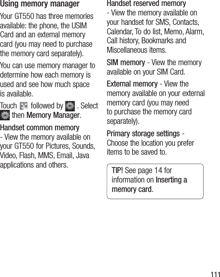 111Using memory managerYour GT550 has three memories available: the phone, the USIM Card and an external memory card (you may need to purchase the memory card separately).You can use memory manager to determine how each memory is used and see how much space is available.Touch   followed by   . Select  then Memory Manager.Handset common memory - View the memory available on your GT550 for Pictures, Sounds, Video, Flash, MMS, Email, Java applications and others.Handset reserved memory - View the memory available on your handset for SMS, Contacts, Calendar, To do list, Memo, Alarm, Call history, Bookmarks and Miscellaneous items.SIM memory - View the memory available on your SIM Card.External memory - View the memory available on your external memory card (you may need to purchase the memory card separately).Primary storage settings - Choose the location you prefer items to be saved to.TIP! See page 14 for information on Inserting a memory card.
