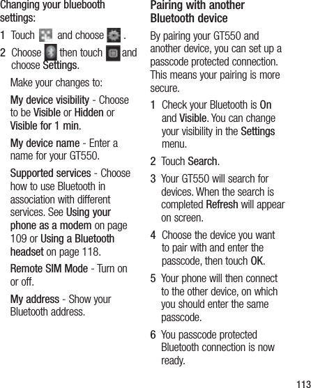 113Changing your bluebooth settings:1   Touch   and choose   .2   Choose   then touch  and choose Settings.Make your changes to:My device visibility - Choose to be Visible or Hidden or Visible for 1 min.My device name - Enter a name for your GT550.Supported services - Choose how to use Bluetooth in association with different services. See Using your phone as a modem on page 109 or Using a Bluetooth headset on page 118.Remote SIM Mode - Turn on or off.My address - Show your Bluetooth address. Pairing with another Bluetooth deviceBy pairing your GT550 and another device, you can set up a passcode protected connection. This means your pairing is more secure.1   Check your Bluetooth is On and Visible. You can change your visibility in the Settings menu.2   Touch Search.3   Your GT550 will search for devices. When the search is completed Refresh will appear on screen.4   Choose the device you want to pair with and enter the passcode, then touch OK.5   Your phone will then connect to the other device, on which you should enter the same passcode.6   You passcode protected Bluetooth connection is now ready.