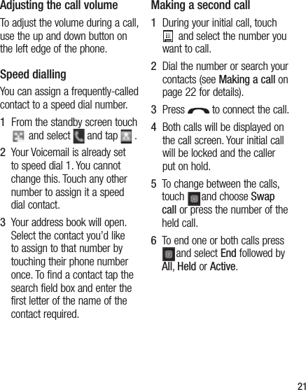 Adjusting the call volumeTo adjust the volume during a call, use the up and down button on the left edge of the phone. Speed dialling You can assign a frequently-called contact to a speed dial number.1   From the standby screen touch  and select   and tap   .2    Your Voicemail is already set to speed dial 1. You cannot change this. Touch any other number to assign it a speed dial contact.3    Your address book will open. Select the contact you’d like to assign to that number by touching their phone number once. To find a contact tap the search field box and enter the first letter of the name of the contact required.Making a second call1   During your initial call, touch  and select the number you want to call.2    Dial the number or search your contacts (see Making a call on page 22 for details).3   Press   to connect the call.4   Both calls will be displayed on the call screen. Your initial call will be locked and the caller put on hold.5   To change between the calls, touch  and choose Swap call or press the number of the held call.6   To end one or both calls press and select End followed by All, Held or Active.21