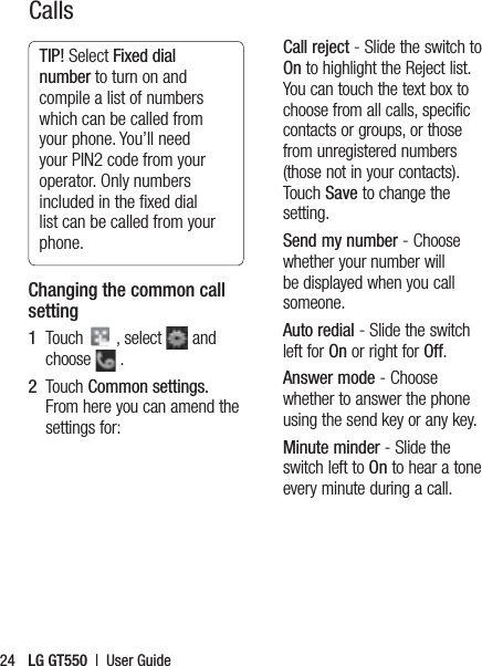LG GT550  |  User Guide24TIP! Select Fixed dial number to turn on and compile a list of numbers which can be called from your phone. You’ll need your PIN2 code from your operator. Only numbers included in the ﬁxed dial list can be called from your phone.Changing the common call setting1   Touch   , select   and choose   .2      Touch  Common settings. From here you can amend the settings for:Call reject - Slide the switch to On to highlight the Reject list. You can touch the text box to choose from all calls, specific contacts or groups, or those from unregistered numbers (those not in your contacts). Touch Save to change the setting.Send my number - Choose whether your number will be displayed when you call someone.Auto redial - Slide the switch left for On or right for Off.Answer mode - Choose whether to answer the phone using the send key or any key.Minute minder - Slide the switch left to On to hear a tone every minute during a call.Calls