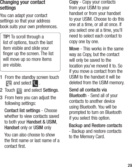29Changing your contact settingsYou can adapt your contact settings so that your address book suits your own preferences.TIP! To scroll through a list of options, touch the last item visible and slide your ﬁnger up the screen. The list will move up so more items are visible.1   From the standby screen touch  and select   .2   Touch   and select Settings.3   From here you can adjust the following settings:Contact list settings - Choose whether to view contacts saved to both your Handset &amp; USIM, Handset only or USIM onlyYou can also choose to show the first name or last name of a contact first.Copy - Copy your contacts from your USIM to your handset or from your handset to your USIM. Choose to do this one at a time, or all at once. If you select one at a time, you’ll need to select each contact to copy one by one.Move - This works in the same way as Copy, but the contact will only be saved to the location you’ve moved it to. So if you move a contact from the USIM to the handset it will be deleted from the USIM memory.Send all contacts via Bluetooth - Send all of your contacts to another device using Bluetooth. You will be prompted to turn on Bluetooth if you select this option.Backup and Restore contacts - Backup and restore contacts to the Memory Card.