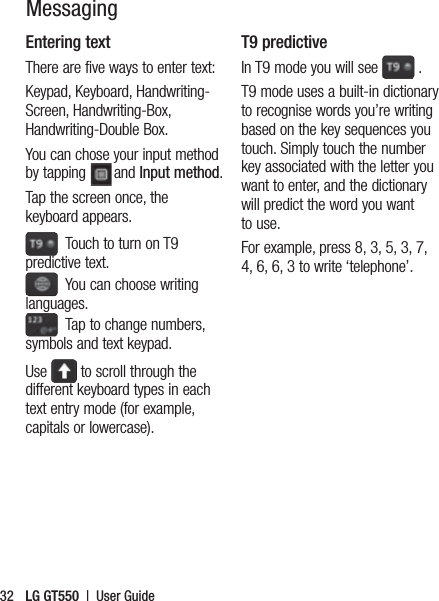 LG GT550  |  User Guide32Entering textThere are five ways to enter text: Keypad, Keyboard, Handwriting-Screen, Handwriting-Box, Handwriting-Double Box.You can chose your input method by tapping  and Input method.Tap the screen once, the keyboard appears.   Touch to turn on T9 predictive text.   You can choose writing languages.  Tap to change numbers, symbols and text keypad. Use   to scroll through the different keyboard types in each text entry mode (for example, capitals or lowercase).T9 predictiveIn T9 mode you will see   .T9 mode uses a built-in dictionary to recognise words you’re writing based on the key sequences you touch. Simply touch the number key associated with the letter you want to enter, and the dictionary will predict the word you want to use. For example, press 8, 3, 5, 3, 7, 4, 6, 6, 3 to write ‘telephone’.Messaging