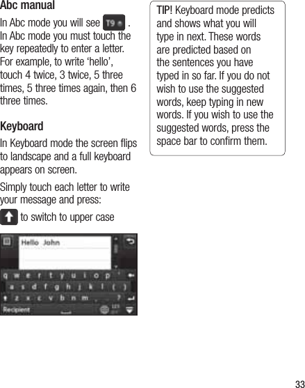 33Abc manualIn Abc mode you will see   .  In Abc mode you must touch the key repeatedly to enter a letter. For example, to write ‘hello’, touch 4 twice, 3 twice, 5 three times, 5 three times again, then 6 three times.KeyboardIn Keyboard mode the screen flips to landscape and a full keyboard appears on screen.Simply touch each letter to write your message and press: to switch to upper caseTIP! Keyboard mode predicts and shows what you will type in next. These words are predicted based on the sentences you have typed in so far. If you do not wish to use the suggested words, keep typing in new words. If you wish to use the suggested words, press the space bar to conﬁrm them.