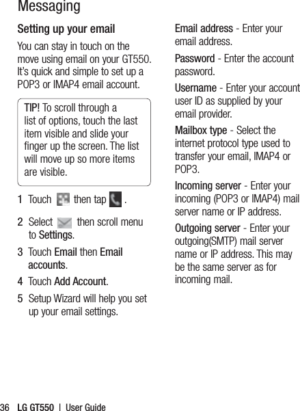 LG GT550  |  User Guide36Setting up your emailYou can stay in touch on the move using email on your GT550. It’s quick and simple to set up a POP3 or IMAP4 email account.TIP! To scroll through a list of options, touch the last item visible and slide your ﬁnger up the screen. The list will move up so more items are visible.1   Touch   then tap   .2   Select   then scroll menu to Settings. 3   Touch Email then Email accounts.4   Touch Add Account.5   Setup Wizard will help you set up your email settings.Email address - Enter your email address.Password - Enter the account password. Username - Enter your account user ID as supplied by your email provider.Mailbox type - Select the internet protocol type used to transfer your email, IMAP4 or POP3.Incoming server - Enter your incoming (POP3 or IMAP4) mail server name or IP address.Outgoing server - Enter your outgoing(SMTP) mail server name or IP address. This may be the same server as for incoming mail.Messaging