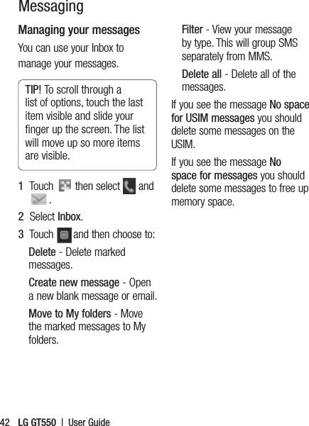 LG GT550  |  User Guide42Managing your messagesYou can use your Inbox to manage your messages.TIP! To scroll through a list of options, touch the last item visible and slide your ﬁnger up the screen. The list will move up so more items are visible.1   Touch   then select   and . 2   Select Inbox.3   Touch  and then choose to:Delete - Delete marked messages.Create new message - Open a new blank message or email.Move to My folders - Move the marked messages to My folders.Filter - View your message by type. This will group SMS separately from MMS.Delete all - Delete all of the messages.If you see the message No space for USIM messages you should delete some messages on the USIM.If you see the message No space for messages you should delete some messages to free up memory space.Messaging