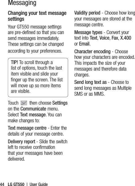 LG GT550  |  User Guide44MessagingChanging your text message settingsYour GT550 message settings are pre-defined so that you can send messages immediately. These settings can be changed according to your preferences.TIP! To scroll through a list of options, touch the last item visible and slide your ﬁnger up the screen. The list will move up so more items are visible.Touch   then choose Settings on the Communicate menu. Select Text message. You can make changes to:Text message centre - Enter the details of your message centre.Delivery report - Slide the switch left to receive confirmation that your messages have been delivered.Validity period - Choose how long your messages are stored at the message centre.Message types - Convert your text into Text, Voice, Fax, X.400 or Email.Character encoding - Choose how your characters are encoded. This impacts the size of your messages and therefore data charges.Send long text as - Choose to send long messages as Multiple SMS or as MMS.