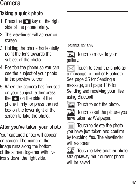 Taking a quick photo 1   Press the   key on the right side of the phone briefly.2   The viewfinder will appear on screen.3   Holding the phone horizontally, point the lens towards the subject of the photo.4   Position the phone so you can see the subject of your photo in the preview screen.5   When the camera has focused on your subject, either press the   on the side of the phone firmly  or press the red box on the lower right of the screen to take the photo.After you’ve taken your photoYour captured photo will appear on screen. The name of the image runs along the bottom of the screen together with five icons down the right side.  Touch to move to your gallery.  Touch to send the photo as a message, e-mail or Bluetooth. See page 35 for Sending a message, and page 116 for Sending and receiving your files using Bluetooth.  Touch to edit the photo.  Touch to set the picture you have taken as Wallpaper.  Touch to delete the photo you have just taken and confirm by touching Yes. The viewfinder will reappear.  Touch to take another photo straightaway. Your current photo will be saved.47Camera P210208_00.13.jgp