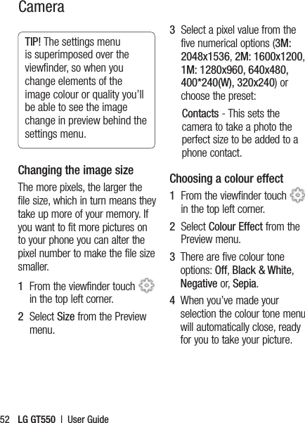 LG GT550  |  User Guide52TIP! The settings menu is superimposed over the viewﬁnder, so when you change elements of the image colour or quality you’ll be able to see the image change in preview behind the settings menu.Changing the image sizeThe more pixels, the larger the file size, which in turn means they take up more of your memory. If you want to fit more pictures on to your phone you can alter the pixel number to make the file size smaller.1   From the viewfinder touch   in the top left corner.2   Select Size from the Preview menu.3   Select a pixel value from the five numerical options (3M: 2048x1536, 2M: 1600x1200, 1M: 1280x960, 640x480, 400*240(W), 320x240) or choose the preset:Contacts - This sets the camera to take a photo the perfect size to be added to a phone contact.Choosing a colour effect1   From the viewfinder touch   in the top left corner.2   Select Colour Effect from the Preview menu.3   There are five colour tone options: Off, Black &amp; White, Negative or, Sepia. 4   When you’ve made your selection the colour tone menu will automatically close, ready for you to take your picture.Camera 