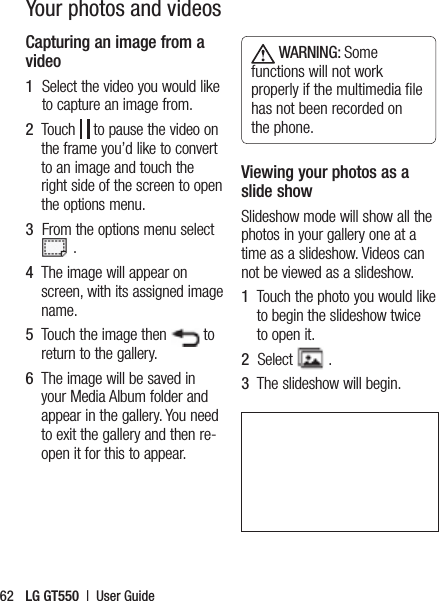 LG GT550  |  User Guide62Capturing an image from a video1   Select the video you would like to capture an image from.2   Touch   to pause the video on the frame you’d like to convert to an image and touch the right side of the screen to open the options menu.3   From the options menu select  .4   The image will appear on screen, with its assigned image name.5   Touch the image then   to return to the gallery.6   The image will be saved in your Media Album folder and appear in the gallery. You need to exit the gallery and then re-open it for this to appear. WARNING: Some functions will not work properly if the multimedia ﬁle has not been recorded on the phone.Viewing your photos as a slide showSlideshow mode will show all the photos in your gallery one at a time as a slideshow. Videos can not be viewed as a slideshow.1   Touch the photo you would like to begin the slideshow twice to open it.2   Select   .3   The slideshow will begin.Your photos and videos