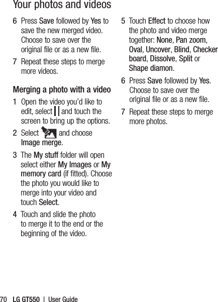 LG GT550  |  User Guide70Your photos and videos6   Press Save followed by Yes to save the new merged video. Choose to save over the original file or as a new file.7   Repeat these steps to merge more videos.Merging a photo with a video1   Open the video you’d like to edit, select   and touch the screen to bring up the options.2   Select   and choose Image merge.3   The My stuff folder will open select either My Images or My memory card (if fitted). Choose the photo you would like to merge into your video and touch Select.4    Touch and slide the photo to merge it to the end or the beginning of the video.5   Touch Effect to choose how the photo and video merge together: None, Pan zoom, Oval, Uncover, Blind, Checker board, Dissolve, Split or Shape diamon.6   Press Save followed by Yes. Choose to save over the original file or as a new file.7   Repeat these steps to merge more photos.