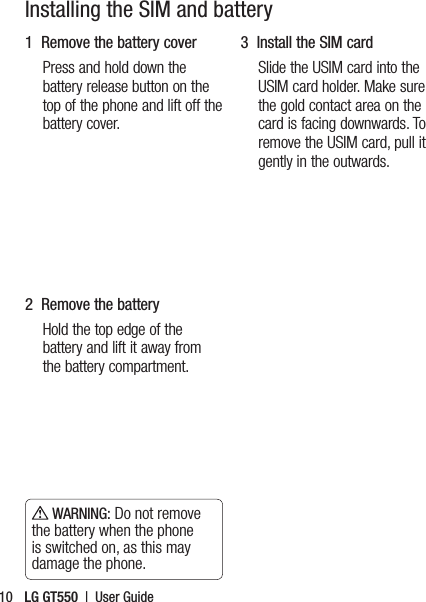 LG GT550  |  User Guide10Installing the SIM and battery1  Remove the battery coverPress and hold down the battery release button on the top of the phone and lift off the battery cover.2  Remove the batteryHold the top edge of the battery and lift it away from the battery compartment. WARNING: Do not remove the battery when the phone is switched on, as this may damage the phone.3   Install the SIM cardSlide the USIM card into the USIM card holder. Make sure the gold contact area on the card is facing downwards. To remove the USIM card, pull it gently in the outwards.