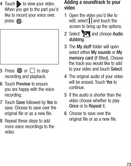 734   Touch   to view your video. When you get to the part you’d like to record your voice over, press  .5   Press   or   to stop recording and playback.6   Touch Preview to ensure you are happy with the voice recording.7   Touch Save followed by Yes to save. Choose to save over the original file or as a new file.8   Repeat these steps to add more voice recordings to the video.Adding a soundtrack to your video1   Open the video you’d like to edit, select   and touch the screen to bring up the options.2   Select   and choose Audio dubbing.3   The My stuff folder will open select either My sounds or My memory card (if fitted). Choose the track you would like to add to your video and touch Select.4   The original audio of your video will be erased. Touch Yes to continue.5   If the audio is shorter than the video choose whether to play Once or to Repeat it.6   Choose to save over the original file or as a new file.