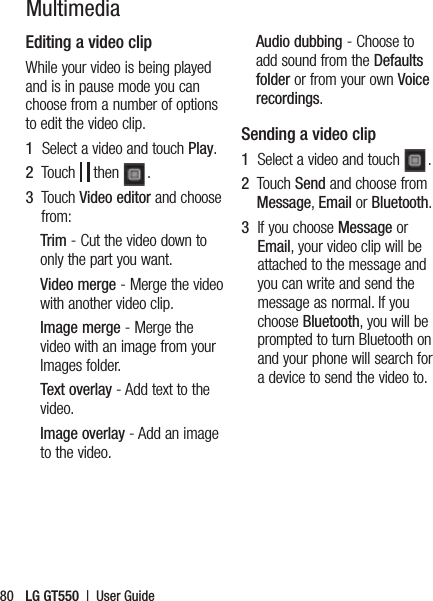 LG GT550  |  User Guide80MultimediaEditing a video clipWhile your video is being played and is in pause mode you can choose from a number of options to edit the video clip.1   Select a video and touch Play.2   Touch   then  .3   Touch Video editor and choose from:Trim - Cut the video down to only the part you want.Video merge - Merge the video with another video clip.Image merge - Merge the video with an image from your Images folder.Text overlay - Add text to the video.Image overlay - Add an image to the video.Audio dubbing - Choose to add sound from the Defaults folder or from your own Voice recordings.Sending a video clip1   Select a video and touch  .2   Touch Send and choose from Message, Email or Bluetooth. 3   If you choose Message or Email, your video clip will be attached to the message and you can write and send the message as normal. If you choose Bluetooth, you will be prompted to turn Bluetooth on and your phone will search for a device to send the video to.